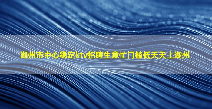 湖州市中心稳定ktv招聘生意忙门槛低天天上湖州